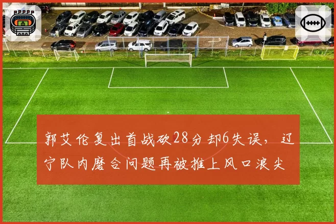 郭艾伦复出首战砍28分却6失误,辽宁队内磨合问题再被推上风口浪尖
