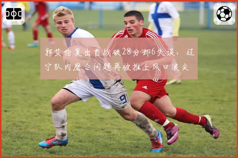 郭艾伦复出首战砍28分却6失误,辽宁队内磨合问题再被推上风口浪尖