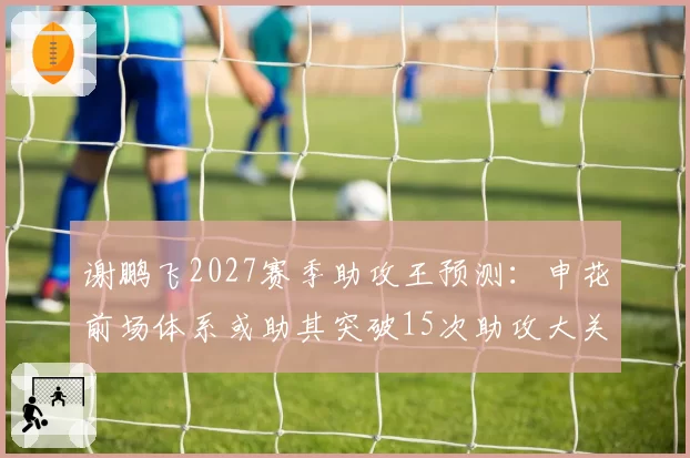 谢鹏飞2027赛季助攻王预测:申花前场体系或助其突破15次助攻大关
