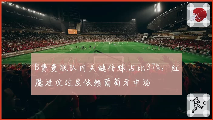 B费曼联队内关键传球占比37%,红魔进攻过度依赖葡萄牙中场