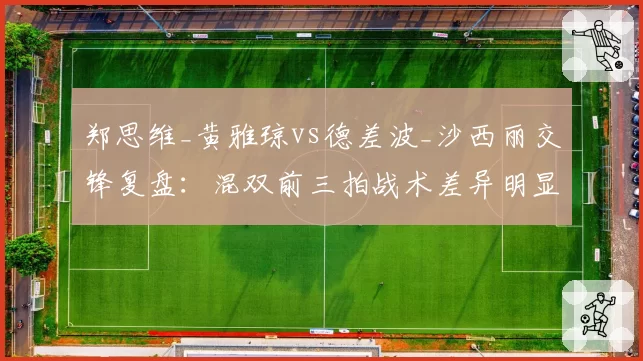 郑思维_黄雅琼vs德差波_沙西丽交锋复盘：混双前三拍战术差异明显