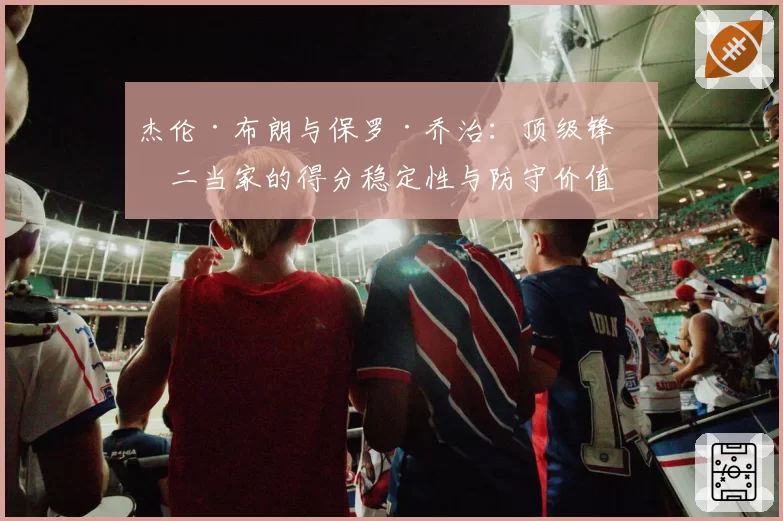 杰伦·布朗与保罗·乔治：顶级锋线二当家的得分稳定性与防守价值对比