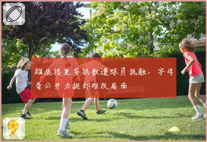 雄鹿格里芬执教遭球员抵触，字母哥公开力挺却难改局面