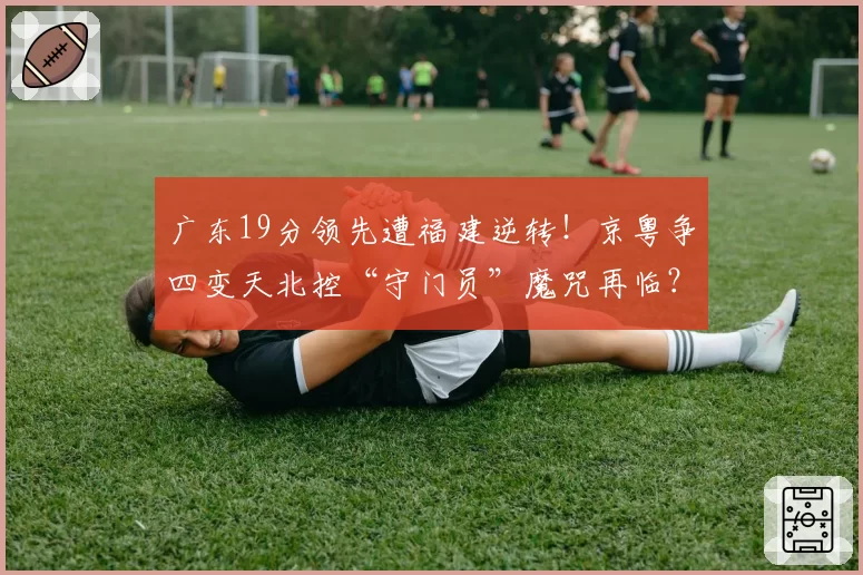 广东19分领先遭福建逆转！京粤争四变天北控“守门员”魔咒再临？