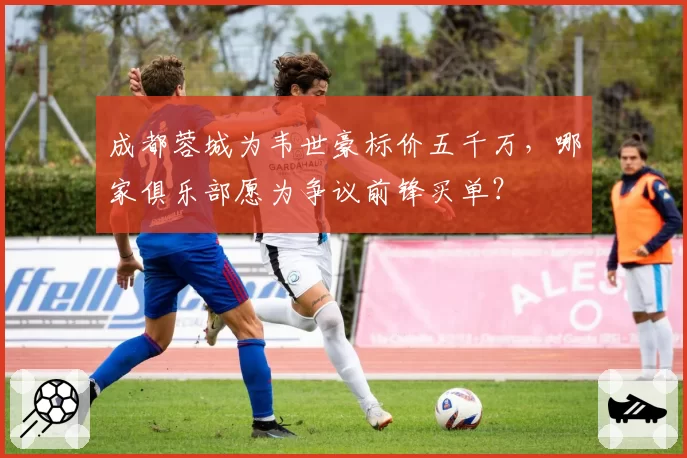 成都蓉城为韦世豪标价五千万，哪家俱乐部愿为争议前锋买单？