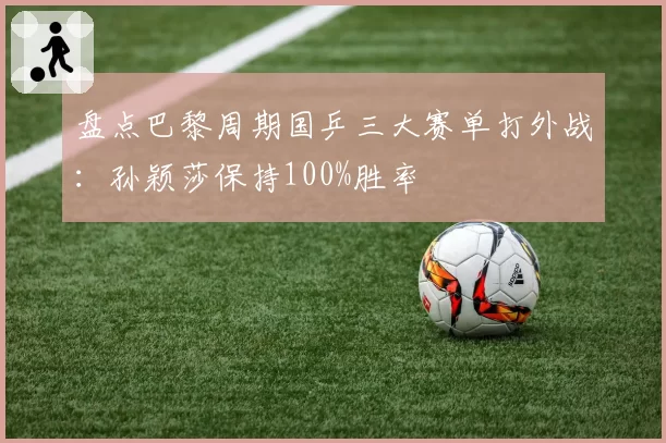 盘点巴黎周期国乒三大赛单打外战：孙颖莎保持100%胜率