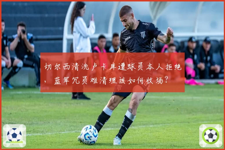 切尔西清洗卢卡库遭球员本人拒绝,蓝军冗员难清理该如何收场?
