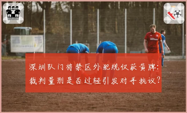 深圳队门将禁区外犯规仅获黄牌：裁判量刑是否过轻引发对手抗议？