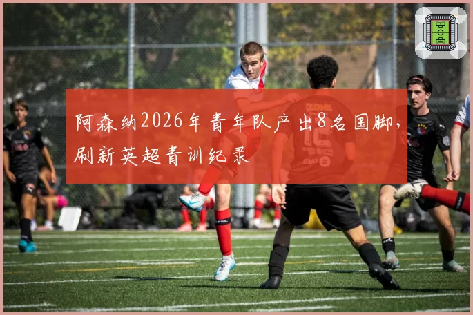 阿森纳2026年青年队产出8名国脚,刷新英超青训纪录