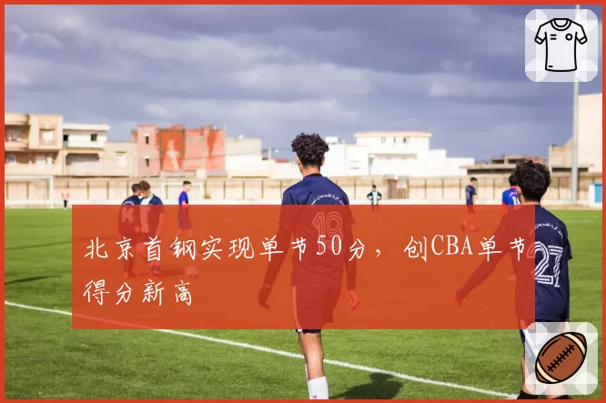 北京首钢实现单节50分，创CBA单节得分新高