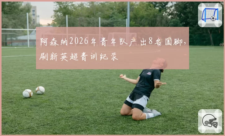 阿森纳2026年青年队产出8名国脚,刷新英超青训纪录