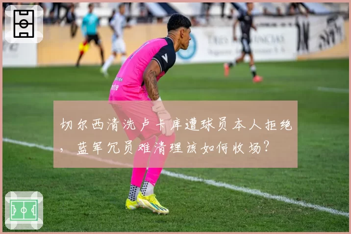 切尔西清洗卢卡库遭球员本人拒绝,蓝军冗员难清理该如何收场?