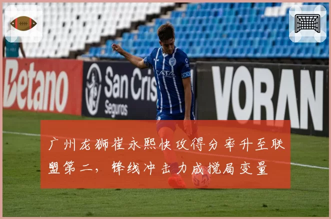 广州龙狮崔永熙快攻得分率升至联盟第二，锋线冲击力成搅局变量