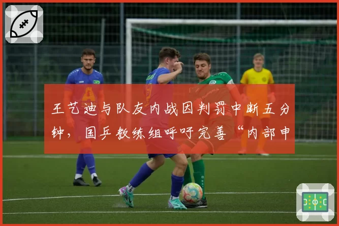 王艺迪与队友内战因判罚中断五分钟,国乒教练组呼吁完善“内部申诉流程”