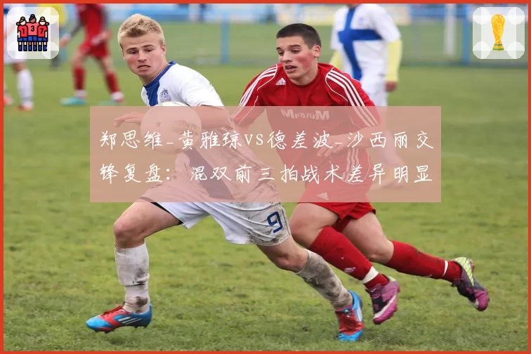 郑思维_黄雅琼vs德差波_沙西丽交锋复盘：混双前三拍战术差异明显