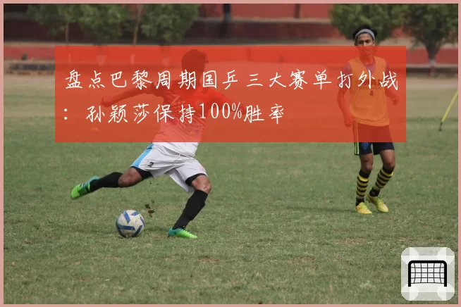 盘点巴黎周期国乒三大赛单打外战:孙颖莎保持100%胜率