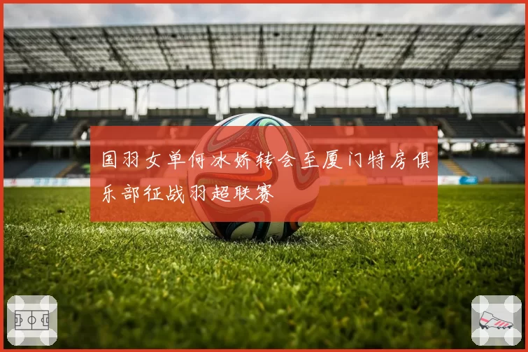 国羽女单何冰娇转会至厦门特房俱乐部征战羽超联赛