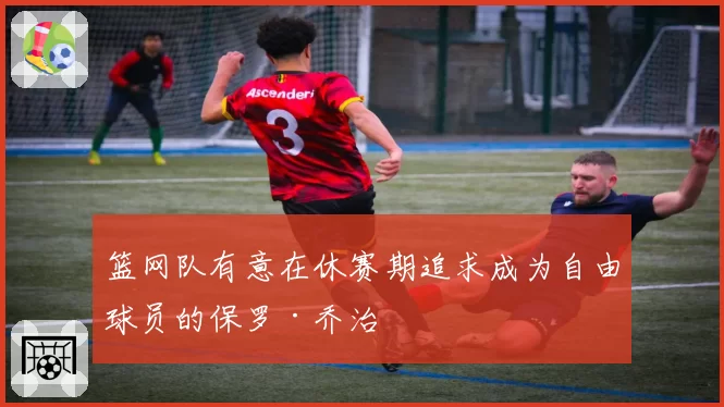 篮网队有意在休赛期追求成为自由球员的保罗·乔治