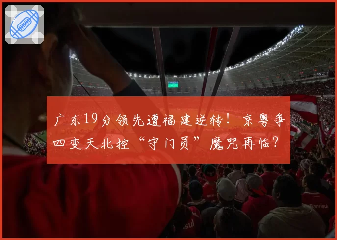 广东19分领先遭福建逆转！京粤争四变天北控“守门员”魔咒再临？