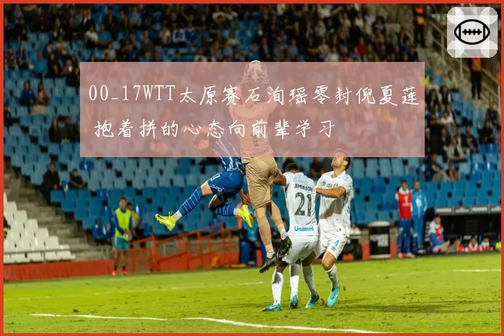 00_17WTT太原赛石洵瑶零封倪夏莲 抱着拼的心态向前辈学习