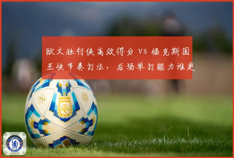 欧文独行侠高效得分 vs 福克斯国王快节奏打法，后场单打能力谁更强？
