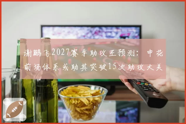 谢鹏飞2027赛季助攻王预测:申花前场体系或助其突破15次助攻大关