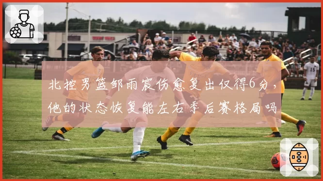 北控男篮邹雨宸伤愈复出仅得6分，他的状态恢复能左右季后赛格局吗？