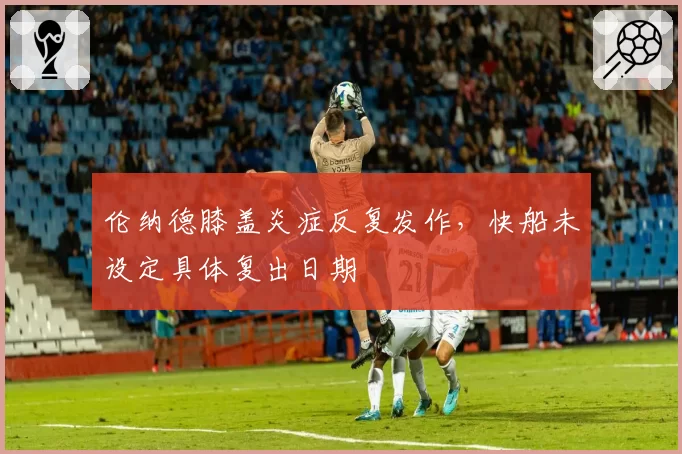 伦纳德膝盖炎症反复发作,快船未设定具体复出日期