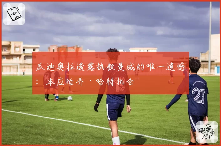 瓜迪奥拉透露执教曼城的唯一遗憾:本应给乔·哈特机会