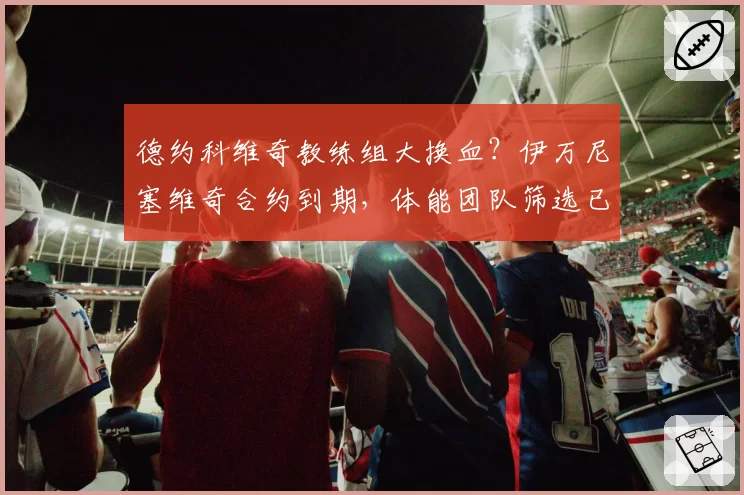 德约科维奇教练组大换血？伊万尼塞维奇合约到期，体能团队筛选已启动