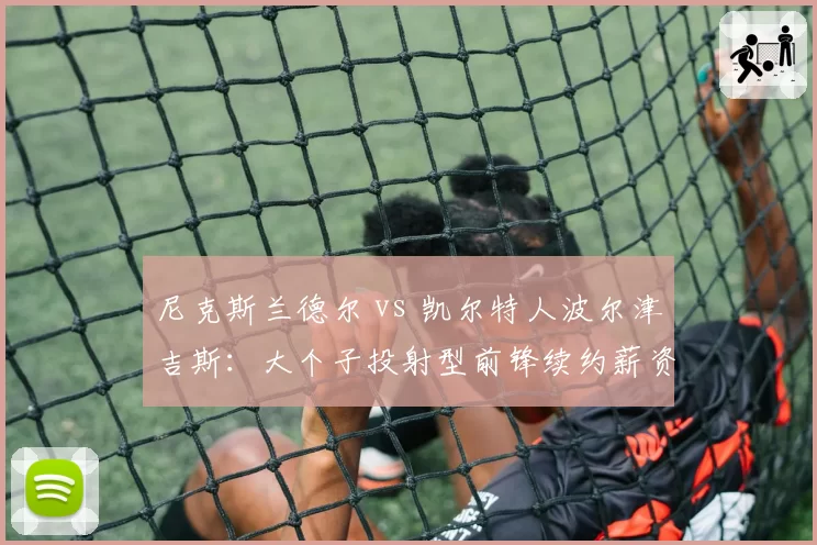 尼克斯兰德尔 vs 凯尔特人波尔津吉斯:大个子投射型前锋续约薪资与牺牲程度对比