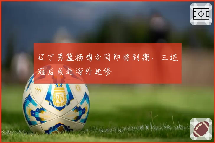 辽宁男篮杨鸣合同即将到期，三连冠后或赴海外进修