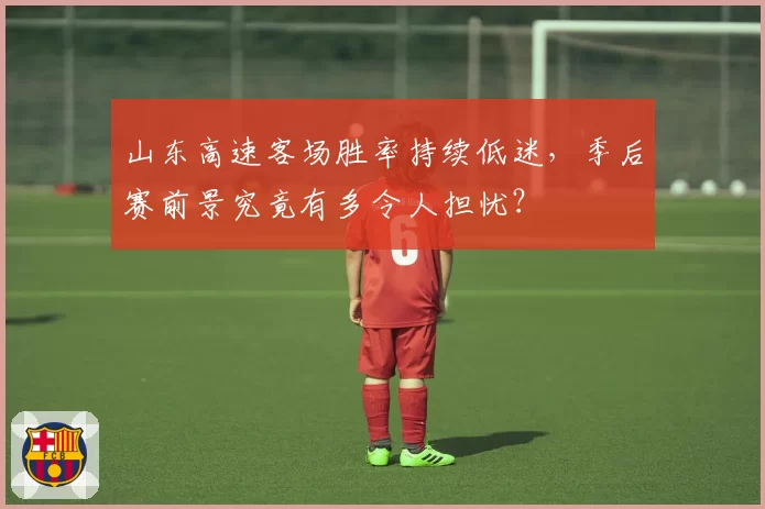 山东高速客场胜率持续低迷，季后赛前景究竟有多令人担忧？