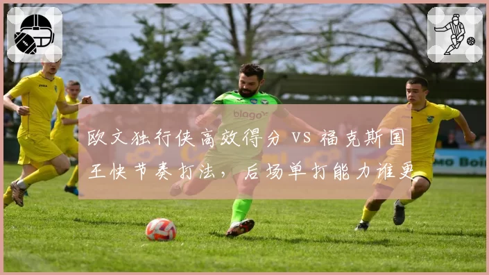 欧文独行侠高效得分 vs 福克斯国王快节奏打法，后场单打能力谁更强？